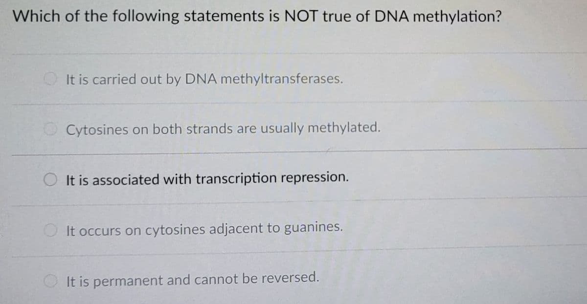Which of the following statements is NOT true of DNA methylation?
It is carried out by DNA methyltransferases.
Cytosines on both strands are usually methylated.
It is associated with transcription repression.
It occurs on cytosines adjacent to guanines.
It is permanent and cannot be reversed.