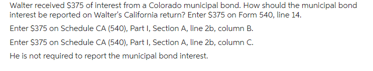 Walter received $375 of interest from a Colorado municipal bond. How should the municipal bond
interest be reported on Walter's California return? Enter $375 on Form 540, line 14.
Enter $375 on Schedule CA (540), Part I, Section A, line 2b, column B.
Enter $375 on Schedule CA (540), Part I, Section A, line 2b, column C.
He is not required to report the municipal bond interest.