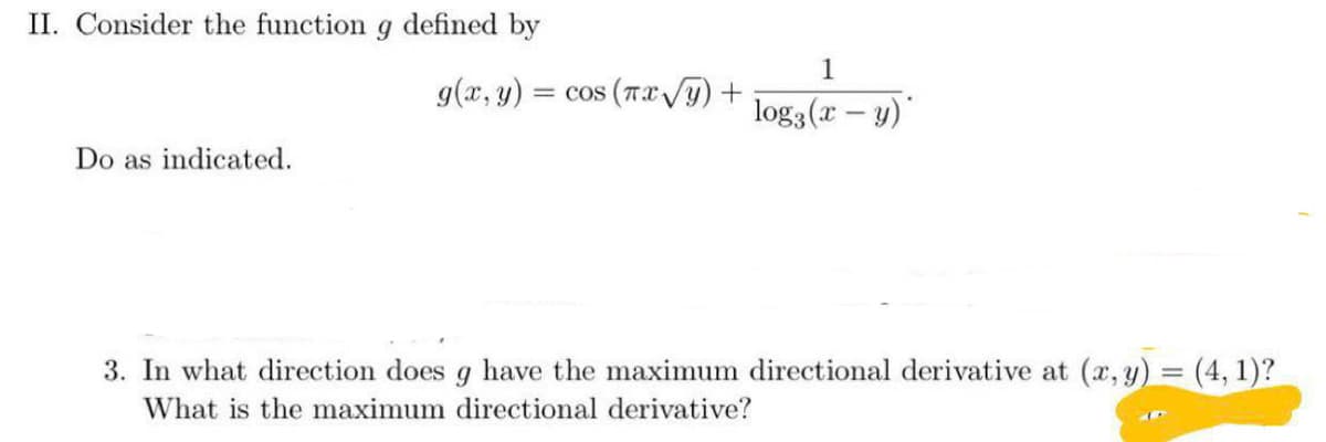 II. Consider the function g defined by
1
g(x, y)
= cos (TxVy) +
log3(x – y)"
Do as indicated.
3. In what direction does g have the maximum directional derivative at (a, y) = (4, 1)?
What is the maximum directional derivative?
