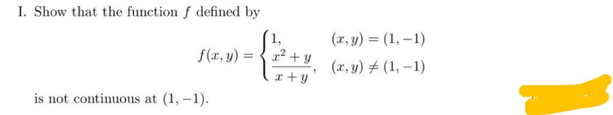 I. Show that the function f defined by
1,
(x, y) = (1, – 1)
f(x, y) =
x2 + y
(x, y) # (1, –1)
x +y
is not continuous at (1, -1).
