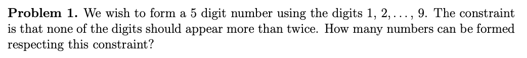 Problem 1. We wish to form a 5 digit number using the digits 1, 2,..., 9. The constraint
is that none of the digits should appear more than twice. How many numbers can be formed
respecting this constraint?
