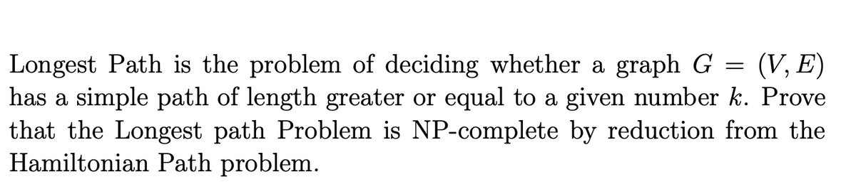 Longest Path is the problem of deciding whether a graph G = (V, E)
has a simple path of length greater or equal to a given number k. Prove
that the Longest path Problem is NP-complete by reduction from the
Hamiltonian Path problem.