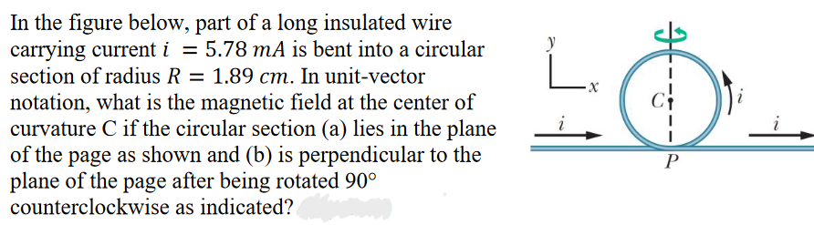 In the figure below, part of a long insulated wire
carrying current i = 5.78 mA is bent into a circular
section of radius R = 1.89 cm. In unit-vector
notation, what is the magnetic field at the center of
curvature C if the circular section (a) lies in the plane
of the page as shown and (b) is perpendicular to the
plane of the page after being rotated 90°
counterclockwise
as indicated?
i
-x
Ci
P
i