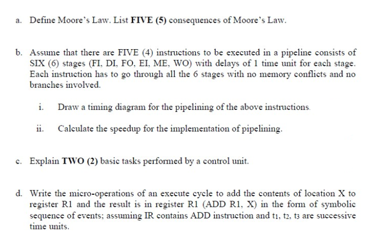a. Define Moore's Law. List FIVE (5) consequences of Moore's Law.
b. Assume that there are FIVE (4) instructions to be executed in a pipeline consists of
SIX (6) stages (FI, DI, FO, EI, ME, WO) with delays of 1 time unit for each stage.
Each instruction has to go through all the 6 stages with no memory conflicts and no
branches involved.
Draw a timing diagram for the pipelining of the above instructions.
ii.
Calculate the speedup for the implementation of pipelining.
c. Explain TWO (2) basic tasks performed by a control unit.
d. Write the micro-operations of an execute cycle to add the contents of location X to
register R1 and the result is in register R1 (ADD R1, X) in the form of symbolic
sequence of events; assuming IR contains ADD instruction and t1, t2, t3 are successive
time units.
