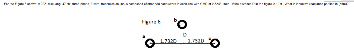 For the Figure 6 shown: A 222 -mile long, 47 Hz, three-phase, 3-wire, transmission line is composed of stranded conductors in each line with GMR of 0.3243-inch. If the distance D in the figure is 10 ft., What is inductive reactance per line in (ohm)?
Figure 6
a
b
1.732D
D
1.732D