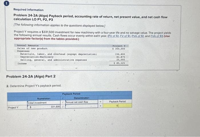 Required information
Problem 24-2A (Algo) Payback period, accounting rate of return, net present value, and net cash flow
calculation LO P1, P2, P3
[The following information applies to the questions displayed below.]
Project Y requires a $331,500 investment for new machinery with a four-year life and no salvage value. The project yields
the following annual results. Cash flows occur evenly within eath year. (PV of $1. FV of $1. PVA of $1. and EVA of $1) (Use
appropriate factor(s) from the tables provided.)
Annual Amounts
Sales of new product
Expenses
Materials, labor, and overhead (except depreciation)
Depreciation-Machinery
Selling, general, and administrative expenses
Income
Problem 24-2A (Algo) Part 2
2. Determine Project Y's payback period.
Project Y
Numerator:
initial investment
$
Payback Period
1
331,500/
Denominator:
Annual net cash flow
Project Y
$ 350,000
156,800
82,875
25,000
$ 85,325
Payback Period