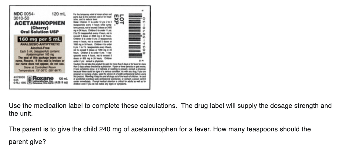 NDC 0054-
3010-50
120 mL
ACETAMINOPHEN
(Cherry)
Oral Solution USP
160 mg per 5 mL
ANALGESIC-ANTIPYRETIC
Alcohol-Free
Each 5 teaspoon containe
Acetaminophen 140 ng
The seal of this package bears our
name, Roxane
this seal is brokan or
our name does not appear, do not use
Store at Controlled Room
Temperature 15-30°C (357)
Roxane 120 m
4078000
045
CALL 1995
EXP.
LOT
0056-3010-50
Use the medication label to complete these calculations. The drug label will supply the dosage strength and
the unit.
The parent is to give the child 240 mg of acetaminophen for a fever. How many teaspoons should the
parent give?