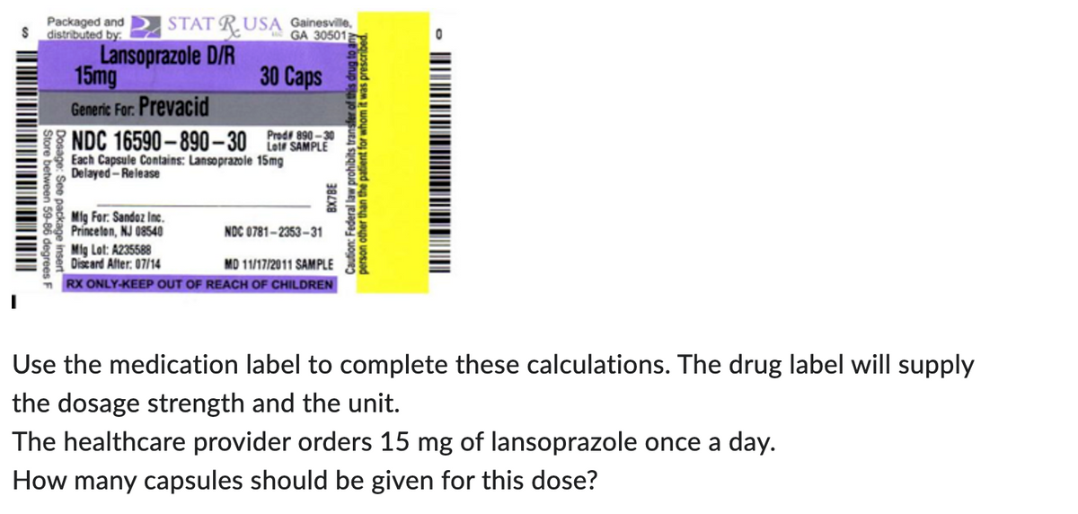 $
Packaged and STAT RUSA Gainesville,
distributed by
GA 30501
Lansoprazole D/R
Store between 59-86 degrees F
Dosage: See package insert"
15mg
Generic For. Prevacid
890-30
NDC 16590-890-30 L SAMPLE
Each Capsule Contains: Lansoprazole 15mg
Delayed-Release
Mig For: Sandoz Inc.
Princeton, NJ 08540
30 Caps
Mig Lot: A235588
Discard After: 07/14
NOC
MD 11/17/2011 SAMPLE
TRX ONLY-KEEP OUT OF REACH OF CHILDREN
0781-2353-31
for
Caution: Federal law prohibits transfer of this d
person other than the patient for w
BX78E
whom it was drug to any
It was prescribed.
-
Use the medication label to complete these calculations. The drug label will supply
the dosage strength and the unit.
The healthcare provider orders 15 mg of lansoprazole once a day.
How many capsules should be given for this dose?