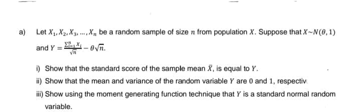 a) Let X₁, X₂, X3,... X, be a random sample of size n from population X. Suppose that X-N (0,1)
and Y =
-√n.
i) Show that the standard score of the sample mean X, is equal to Y.
ii) Show that the mean and variance of the random variable Y are 0 and 1, respectiv
iii) Show using the moment generating function technique that Y is a standard normal random
variable.