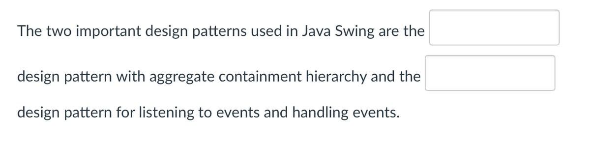 The two important design patterns used in Java Swing are the
design pattern with aggregate containment hierarchy and the
design pattern for listening to events and handling events.
