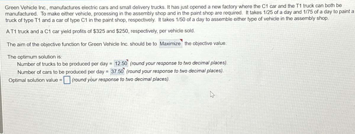 Green Vehicle Inc., manufactures electric cars and small delivery trucks. It has just opened a new factory where the C1 car and the T1 truck can both be
manufactured. To make either vehicle, processing in the assembly shop and in the paint shop are required. It takes 1/25 of a day and 1/75 of a day to paint a
truck of type T1 and a car of type C1 in the paint shop, respectively. It takes 1/50 of a day to assemble either type of vehicle in the assembly shop.
AT1 truck and a C1 car yield profits of $325 and $250, respectively, per vehicle sold.
The aim of the objective function for Green Vehicle Inc. should be to Maximize the objective value.
The optimum solution is:
Number of trucks to be produced per day = 12.50 (round your response to two decimal places).
Number of cars to be produced per day = 37.50 (round your response to two decimal places).
Optimal solution value =(round your response to two decimal places).