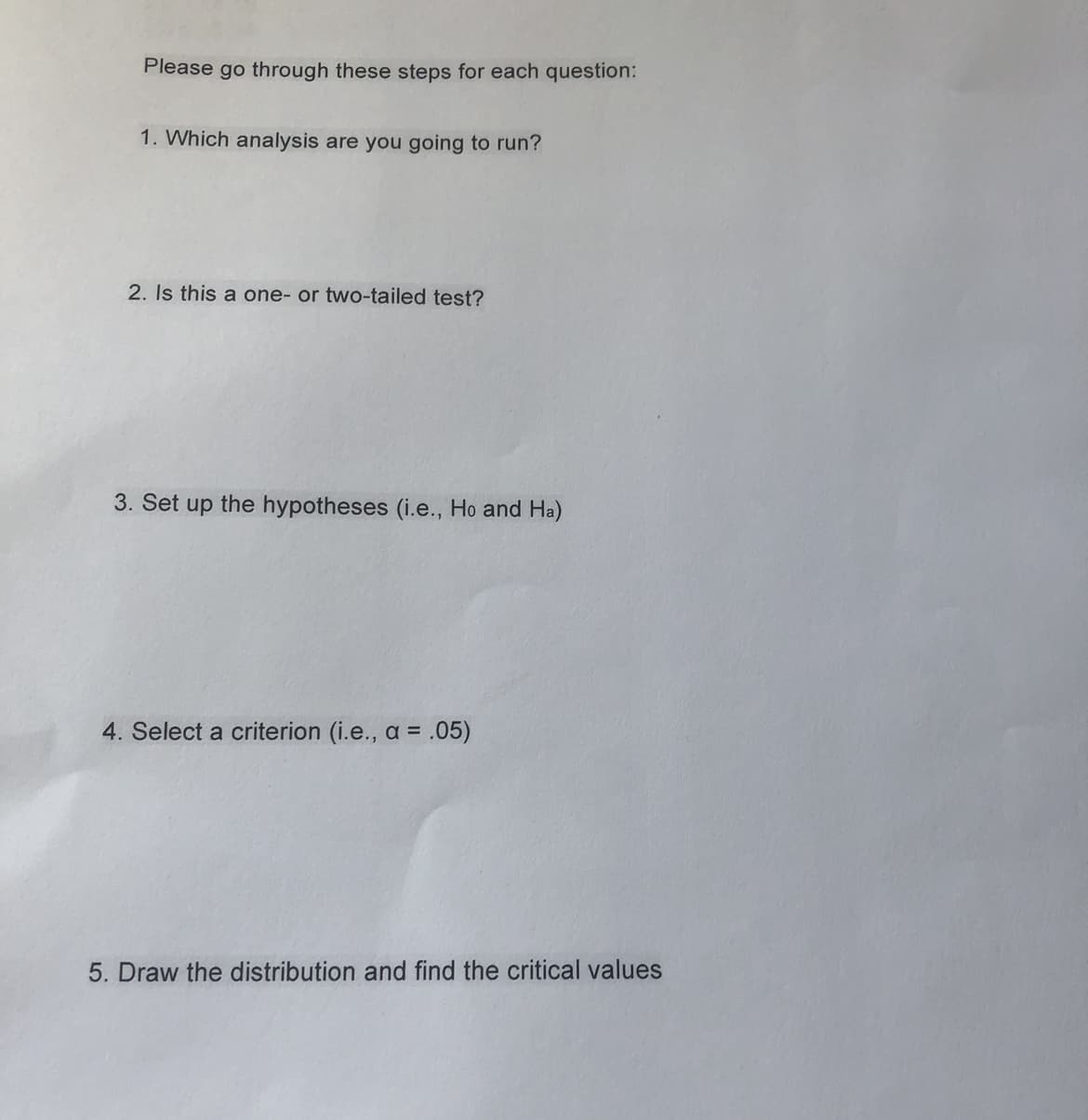 Please go through these steps for each question:
1. Which analysis are you going to run?
2. Is this a one- or two-tailed test?
3. Set up the hypotheses (i.e., Ho and Ha)
4. Select a criterion (i.e., a =
.05)
5. Draw the distribution and find the critical values
