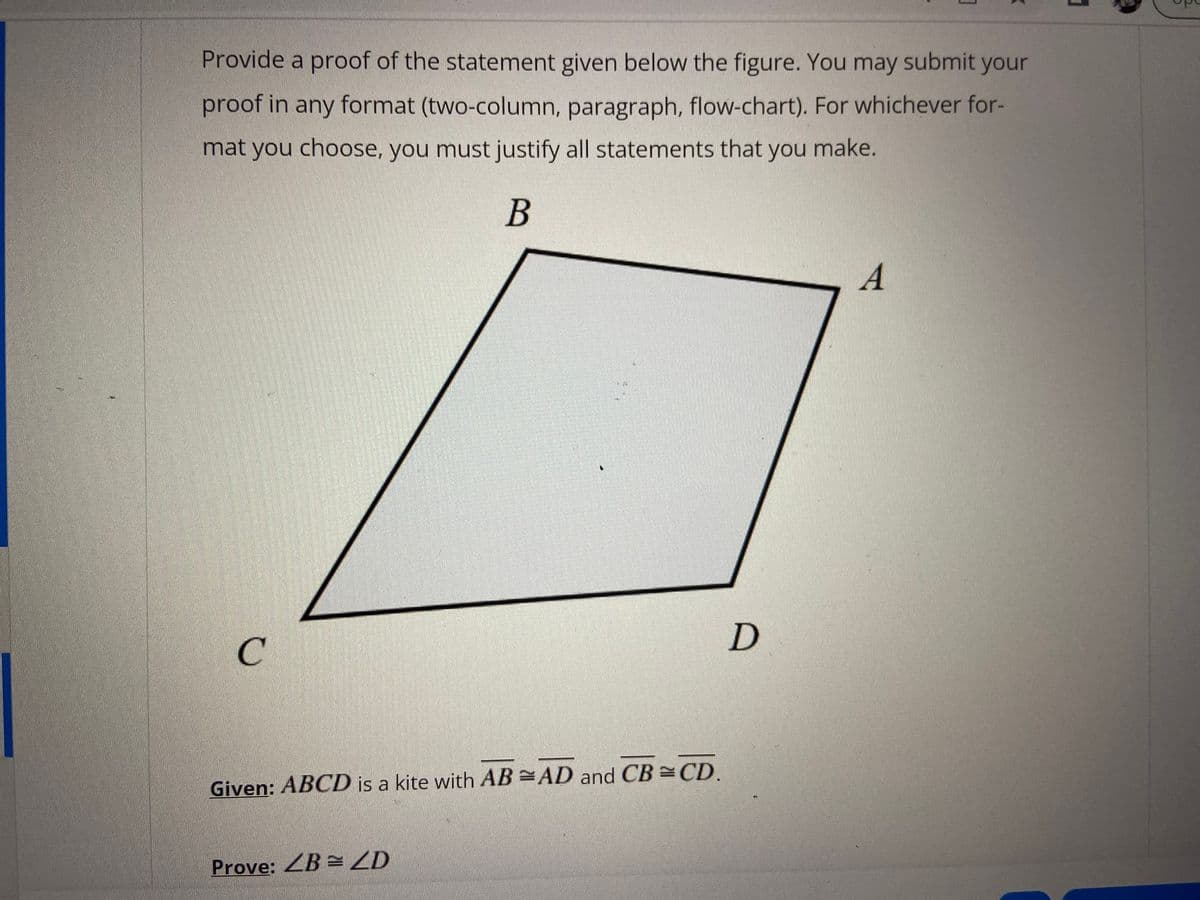 Provide a proof of the statement given below the figure. You may submit your
proof in any format (two-column, paragraph, flow-chart). For whichever for-
mat you choose, you must justify all statements that you make.
В
A
C.
Given: ABCD is a kite with AB AD and CB CD.
Prove: ZB = ZD
