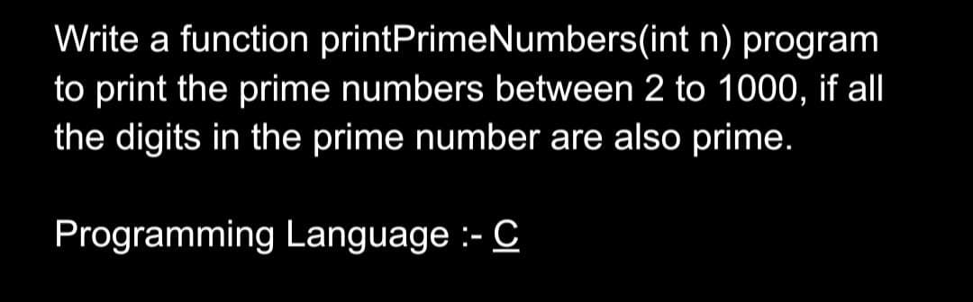 Write a function printPrimeNumbers(int n) program
to print the prime numbers between 2 to 1000, if all
the digits in the prime number are also prime.
Programming Language :- C
