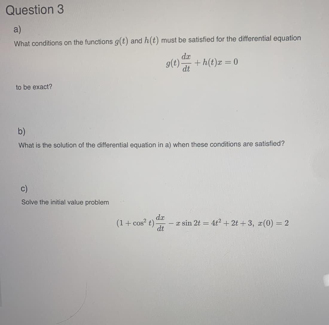 Question 3
a)
What conditions on the functions g(t) and h(t) must be satisfied for the differential equation
to be exact?
b)
What is the solution of the differential equation in a) when these conditions are satisfied?
c)
Solve the initial value problem
dx
(1 + cos² t).
dx
g(t)- +h(t)x = 0
dt
dt
-
x sin 2t = 4t² + 2t+3, x(0) = 2
