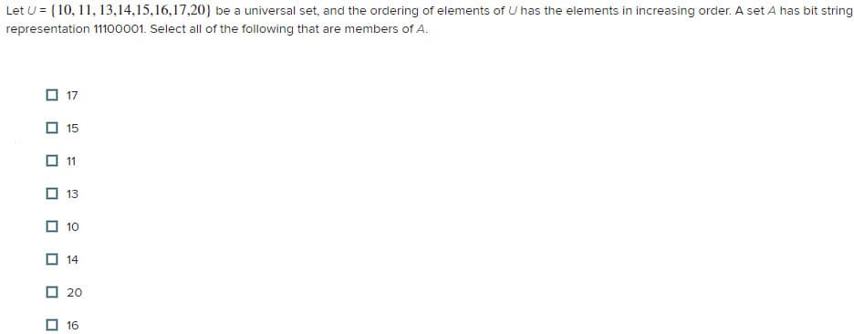 Let U = {10, 11, 13,14,15,16,17,20} be a universal set, and the ordering of elements of U has the elements in increasing order. A set A has bit string
representation 11100001. Select all of the following that are members of A.
0
0
17
15
11
13
10
14
20
16