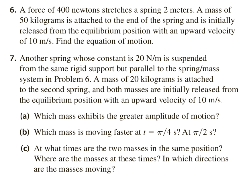 6. A force of 400 newtons stretches a spring 2 meters. A mass of
50 kilograms is attached to the end of the spring and is initially
released from the equilibrium position with an upward velocity
of 10 m/s. Find the equation of motion.
7. Another spring whose constant is 20 N/m is suspended
from the same rigid support but parallel to the spring/mass
system in Problem 6. A mass of 20 kilograms is attached
to the second spring, and both masses are initially released from
the equilibrium position with an upward velocity of 10 m/s.
(a) Which mass exhibits the greater amplitude of motion?
(b) Which mass is moving faster at t = π/4 s? At π/2 s?
(c) At what times are the two masses in the same position?
Where are the masses at these times? In which directions
are the masses moving?