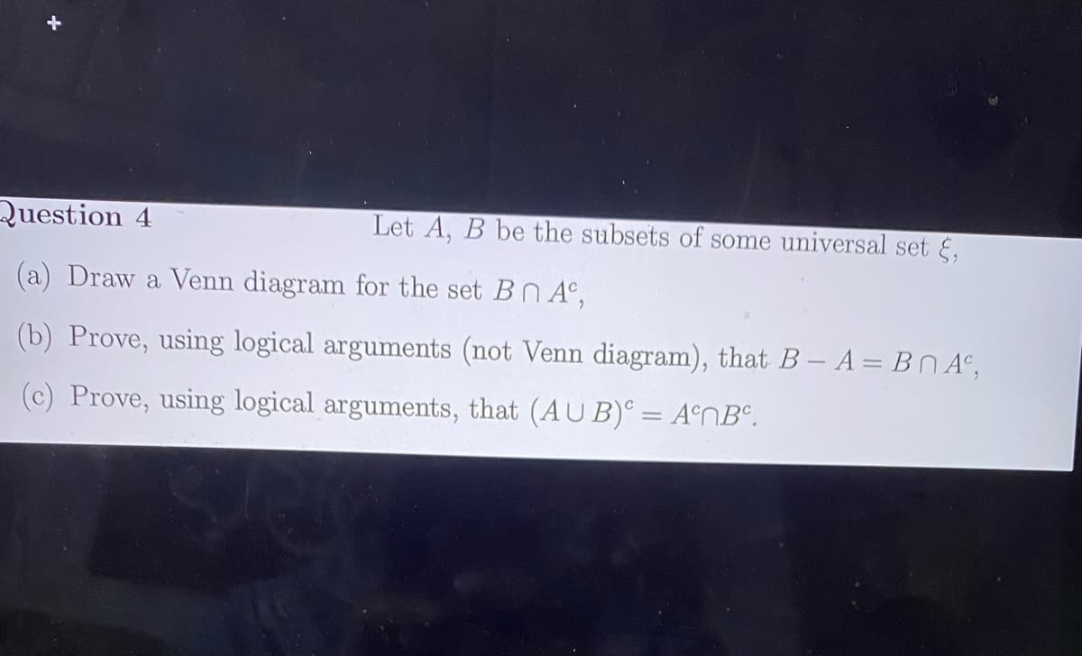 Question 4
Let A, B be the subsets of some universal set E,
(a) Draw a Venn diagram for the set BN A°,
(b) Prove, using logical arguments (not Venn diagram), that B- A = BN A°,
(c) Prove, using logical arguments, that (AU B)° = A°NB°.
