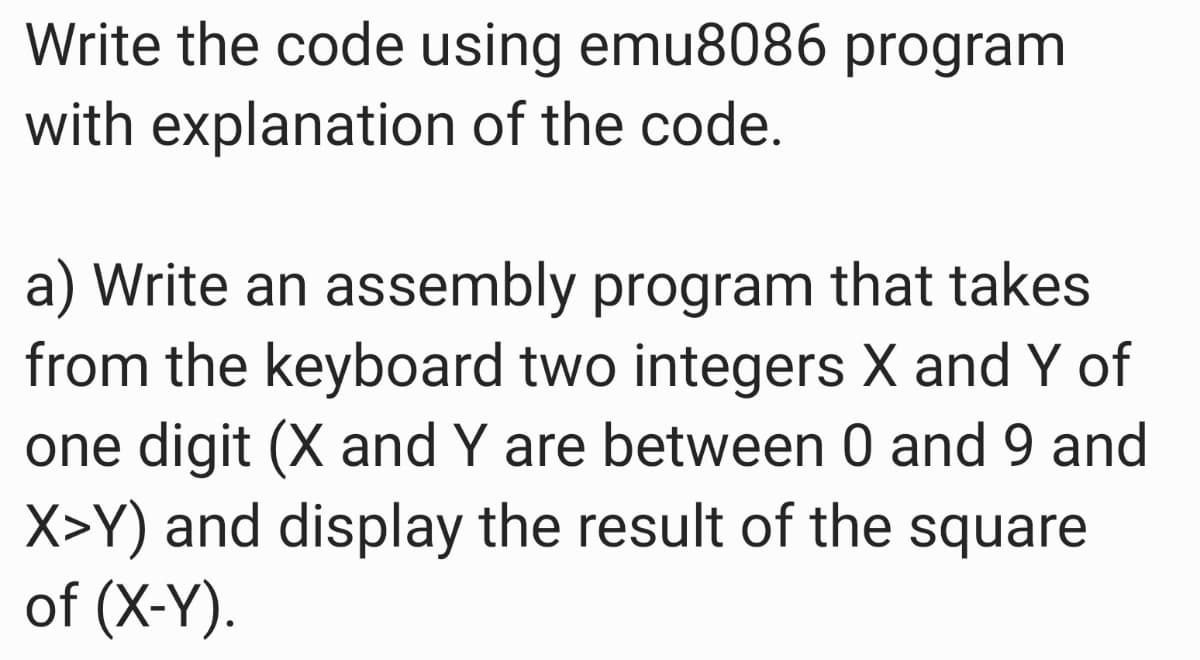 Write the code using emu8086 program
with explanation of the code.
a) Write an assembly program that takes
from the keyboard two integers X and Y of
one digit (X and Y are between 0 and 9 and
X>Y) and display the result of the square
of (X-Y).