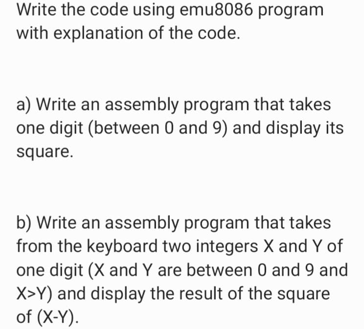 Write the code using emu8086 program
with explanation of the code.
a) Write an assembly program that takes
one digit (between 0 and 9) and display its
square.
b) Write an assembly program that takes
from the keyboard two integers X and Y of
one digit (X and Y are between 0 and 9 and
X>Y) and display the result of the square
of (X-Y).