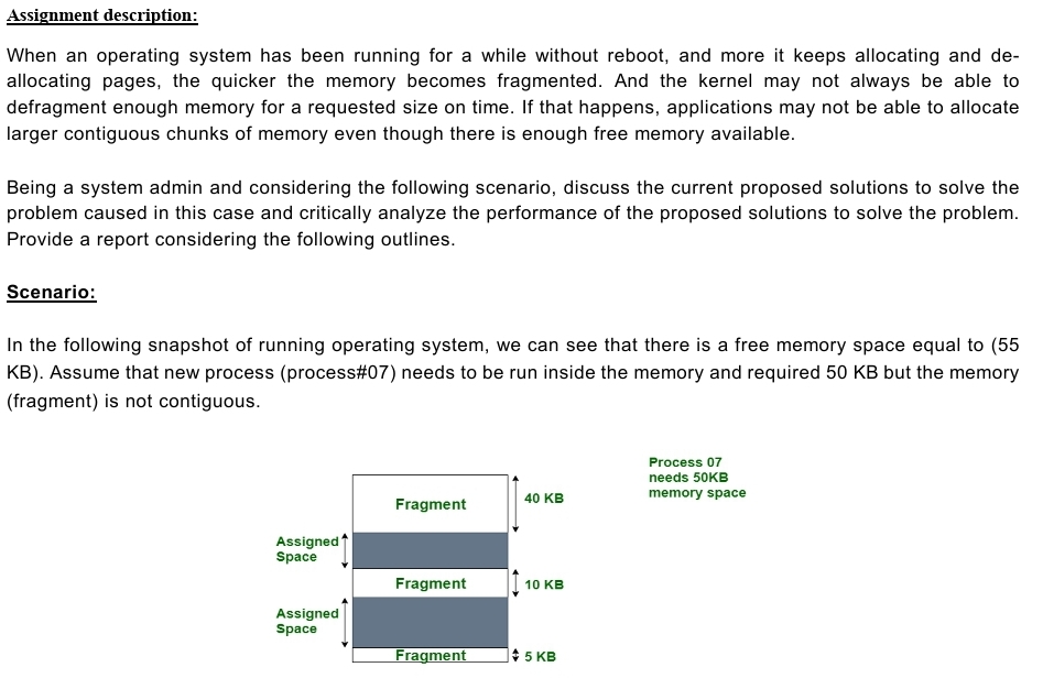 Assignment description:
When an operating system has been running for a while without reboot, and more it keeps allocating and de-
allocating pages, the quicker the memory becomes fragmented. And the kernel may not always be able to
defragment enough memory for a requested size on time. If that happens, applications may not be able to allocate
larger contiguous chunks of memory even though there is enough free memory available.
Being a system admin and considering the following scenario, discuss the current proposed solutions to solve the
problem caused in this case and critically analyze the performance of the proposed solutions to solve the problem.
Provide a report considering the following outlines.
Scenario:
In the following snapshot of running operating system, we can see that there is a free memory space equal to (55
KB). Assume that new process (process#07) needs to be run inside the memory and required 50 KB but the memory
(fragment) is not contiguous.
Assigned
Space
Assigned
Space
Fragment
Fragment
Fragment
40 KB
10 KB
5 KB
Process 07
needs 50KB
memory space