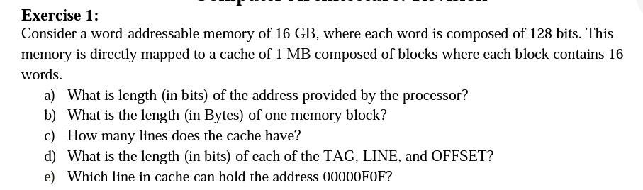 Exercise 1:
Consider a word-addressable memory of 16 GB, where each word is composed of 128 bits. This
memory is directly mapped to a cache of 1 MB composed of blocks where each block contains 16
words.
a) What is length (in bits) of the address provided by the processor?
b) What is the length (in Bytes) of one memory block?
c) How many lines does the cache have?
d) What is the length (in bits) of each of the TAG, LINE, and OFFSET?
e) Which line in cache can hold the address 00000FOF?