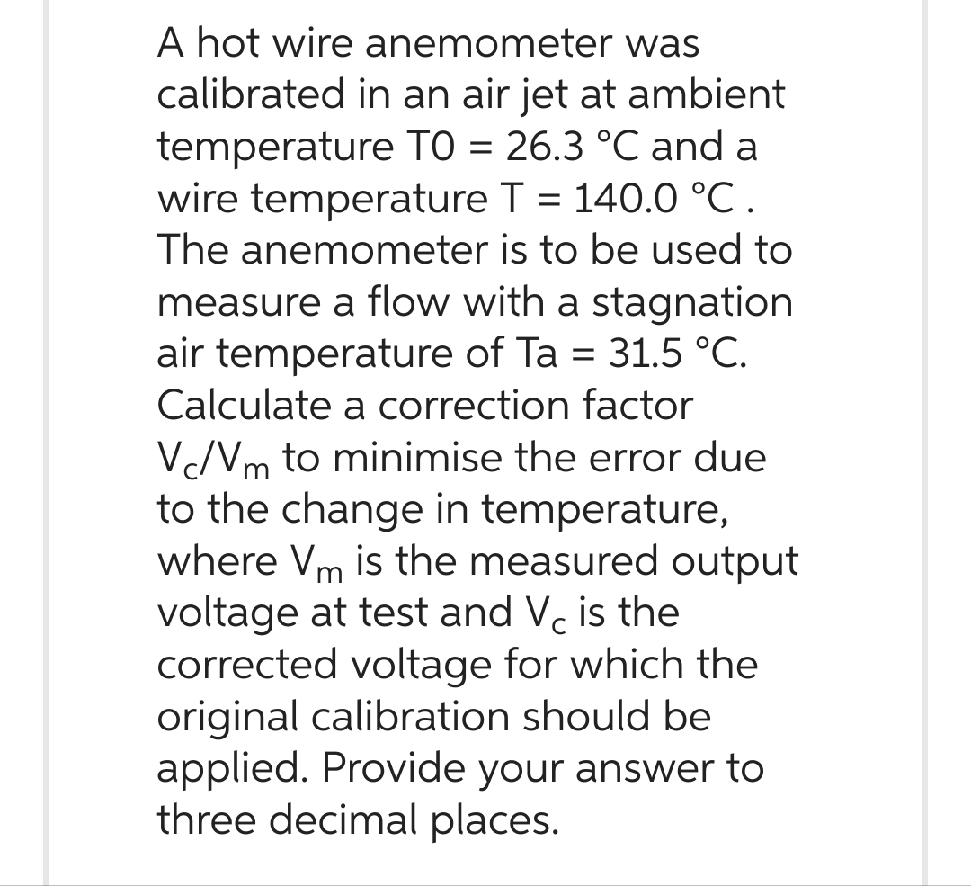 A hot wire anemometer was
calibrated in an air jet at ambient
temperature TO = 26.3 °C and a
wire temperature T = 140.0 °C.
The anemometer is to be used to
measure a flow with a stagnation
air temperature of Ta = 31.5 °C.
Calculate a correction factor
Vc/Vm to minimise the error due
to the change in temperature,
where Vm is the measured output
voltage at test and V is the
corrected voltage for which the
original calibration should be
applied. Provide your answer to
three decimal places.