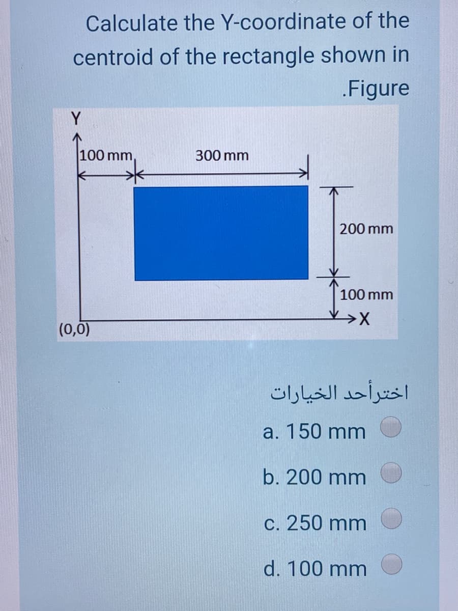 Calculate the Y-coordinate of the
centroid of the rectangle shown in
.Figure
Y
100 mm,
300 mm
200 mm
100 mm
(0,0)
اخترأحد الخيارات
a. 150 mm
b. 200 mm
c. 250 mm
d. 100 mm
