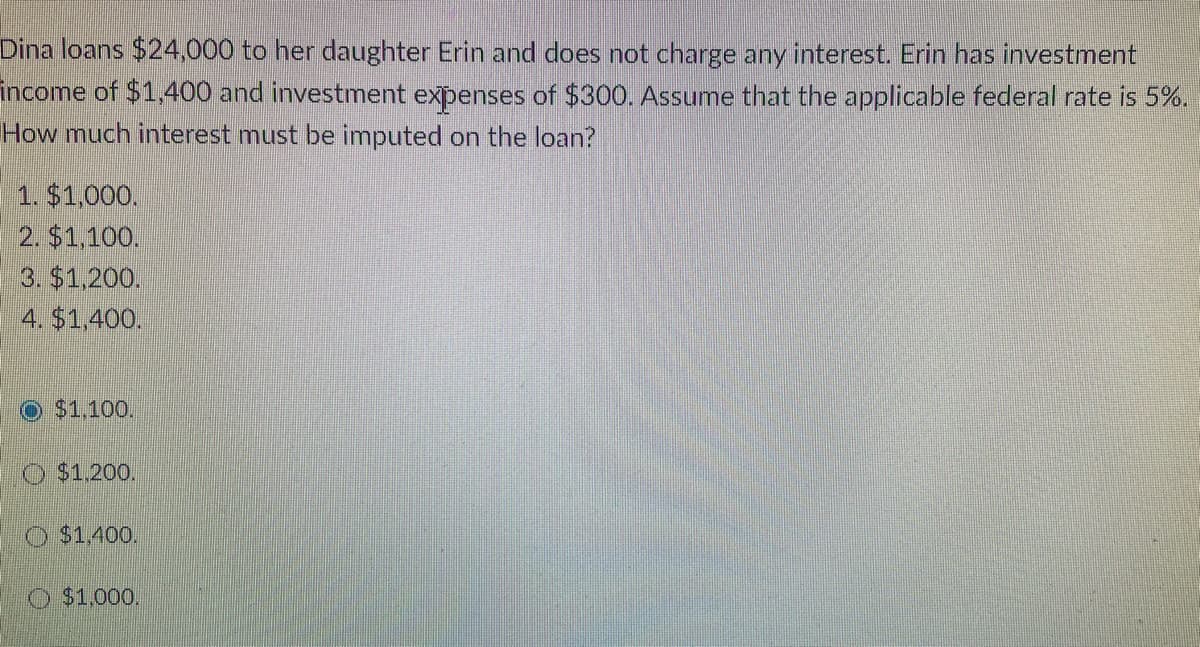 Dina loans $24,000 to her daughter Erin and does not charge any interest. Erin has investment
income of $1,400 and investment expenses of $300. Assume that the applicable federal rate is 5%.
How much interest must be imputed on the loan?
1. $1,000.
2. $1,100.
3. $1,200.
4. $1,400.
Ⓒ$1,100.
$1,200.
$1,400.
$1,000.