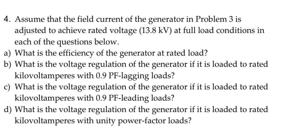 4. Assume that the field current of the generator in Problem 3 is
adjusted to achieve rated voltage (13.8 kV) at full load conditions in
each of the questions below.
a) What is the efficiency of the generator at rated load?
b) What is the voltage regulation of the generator if it is loaded to rated
kilovoltamperes with 0.9 PF-lagging loads?
c) What is the voltage regulation of the generator if it is loaded to rated
kilovoltamperes with 0.9 PF-leading loads?
d) What is the voltage regulation of the generator if it is loaded to rated
kilovoltamperes with unity power-factor loads?