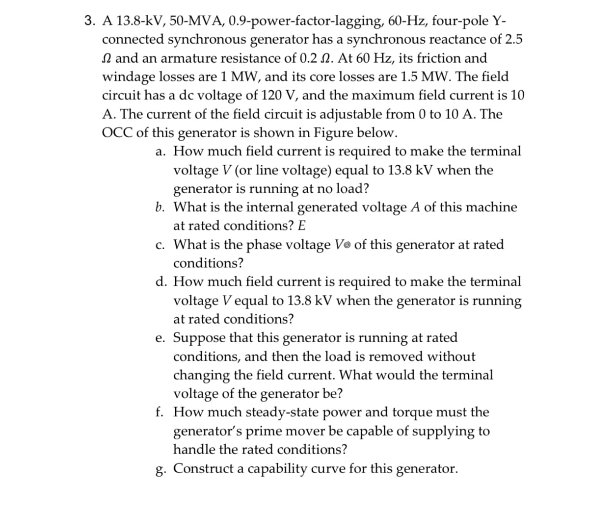 3. A 13.8-kV, 50-MVA, 0.9-power-factor-lagging, 60-Hz, four-pole Y-
connected synchronous generator has a synchronous reactance of 2.5
and an armature resistance of 0.2 2. At 60 Hz, its friction and
windage losses are 1 MW, and its core losses are 1.5 MW. The field
circuit has a dc voltage of 120 V, and the maximum field current is 10
A. The current of the field circuit is adjustable from 0 to 10 A. The
OCC of this generator is shown in Figure below.
a. How much field current is required to make the terminal
voltage V (or line voltage) equal to 13.8 kV when the
generator is running at no load?
b. What is the internal generated voltage A of this machine
at rated conditions? E
c. What is the phase voltage Vo of this generator at rated
conditions?
d. How much field current is required to make the terminal
voltage V equal to 13.8 kV when the generator is running
at rated conditions?
e. Suppose that this generator is running at rated
conditions, and then the load is removed without
changing the field current. What would the terminal
voltage of the generator be?
f. How much steady-state power and torque must the
generator's prime mover be capable of supplying to
handle the rated conditions?
g. Construct a capability curve for this generator.