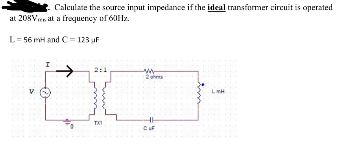 Calculate the source input impedance if the ideal transformer circuit is operated
at 208Vrms at a frequency of 60Hz.
L = 56 mH and C = 123 µF
I
2:1
TX1
2 ohms
C UF
LmH