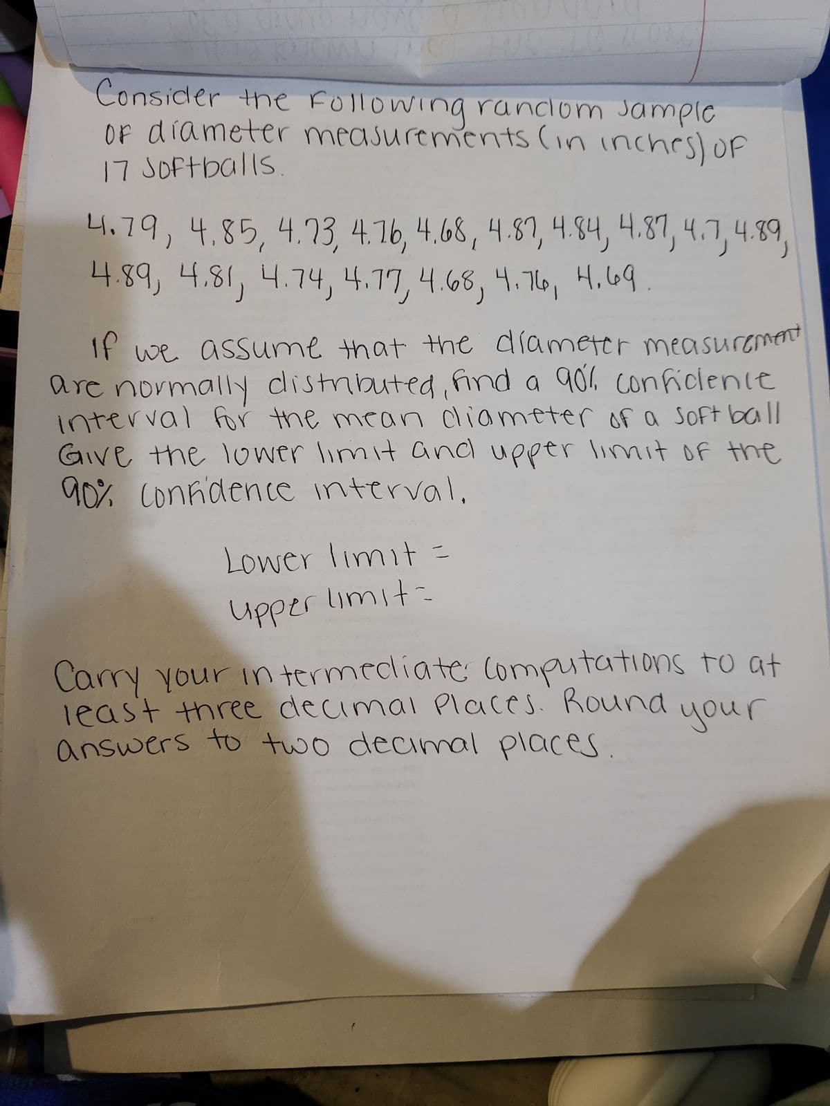 JOAC
U
Consider the following random sample
of diameter measurements (in inches) of
17 Softballs
4.79, 4.85, 4.73, 4.76, 4.68, 4.87, 4.84, 4.87, 4.7, 4.89,
4.89, 4.81, 4.74, 4.77, 4.68, 4.76, 4.69
If we assume that the diameter measurement
are normally distributed, find a 90% conficlenie
interval for the mean diameter of a soft ball
Give the lower limit and upper limit of the
90% confidence interval.
Lower limit=
Upper limit=
Carry your intermediate: Computations to at
least three decimal Places. Round
your
answers to two decimal places