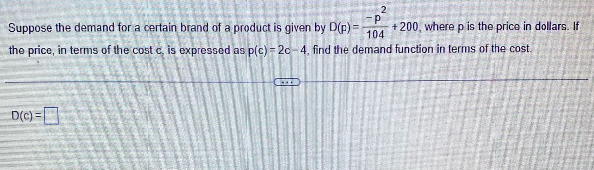 2
-P
+ 200, where p is the price in dollars. If
104
Suppose the demand for a certain brand of a product is given by D(p) =
the price, in terms of the cost c, is expressed as p(c) = 2c-4, find the demand function in terms of the cost.
D(c)=