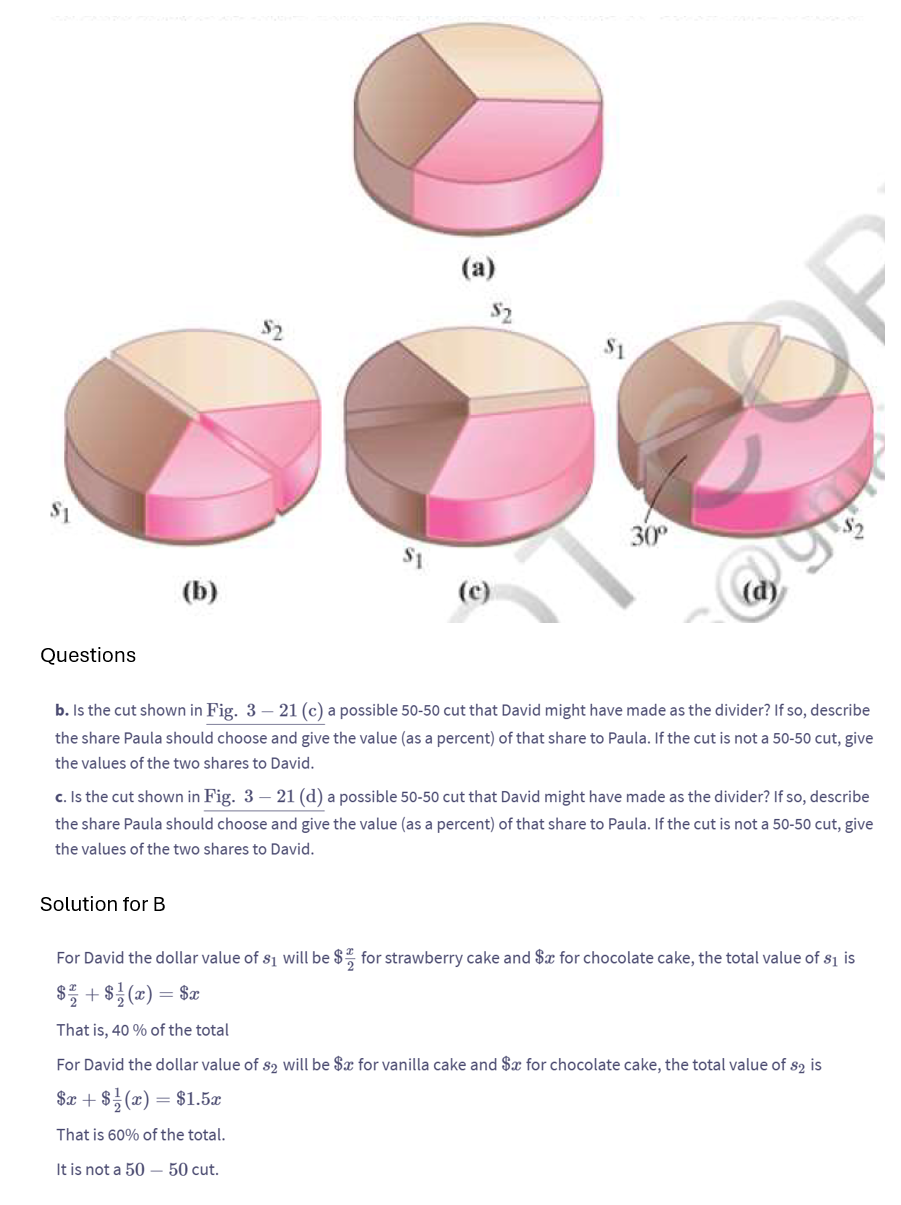 (b)
$2
(a)
$2
30°
(c)
Questions
b. Is the cut shown in Fig. 3 - 21 (c) a possible 50-50 cut that David might have made as the divider? If so, describe
the share Paula should choose and give the value (as a percent) of that share to Paula. If the cut is not a 50-50 cut, give
the values of the two shares to David.
c. Is the cut shown in Fig. 3 - 21 (d) a possible 50-50 cut that David might have made as the divider? If so, describe
the share Paula should choose and give the value (as a percent) of that share to Paula. If the cut is not a 50-50 cut, give
the values of the two shares to David.
Solution for B
For David the dollar value of s₁ will be $1 for strawberry cake and $x for chocolate cake, the total value of $1 is
$+$(z) = Sz
That is, 40% of the total
For David the dollar value of $2 will be $x for vanilla cake and $x for chocolate cake, the total value of $2 is
$x+8(a) = $1.5z
That is 60% of the total.
It is not a 50 - 50 cut.