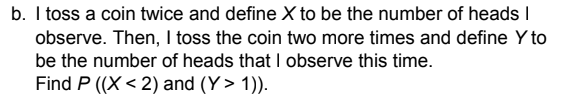 b. I toss a coin twice and define X to be the number of heads I
observe. Then, I toss the coin two more times and define Y to
be the number of heads that I observe this time.
Find P ((X < 2) and (Y> 1)).
