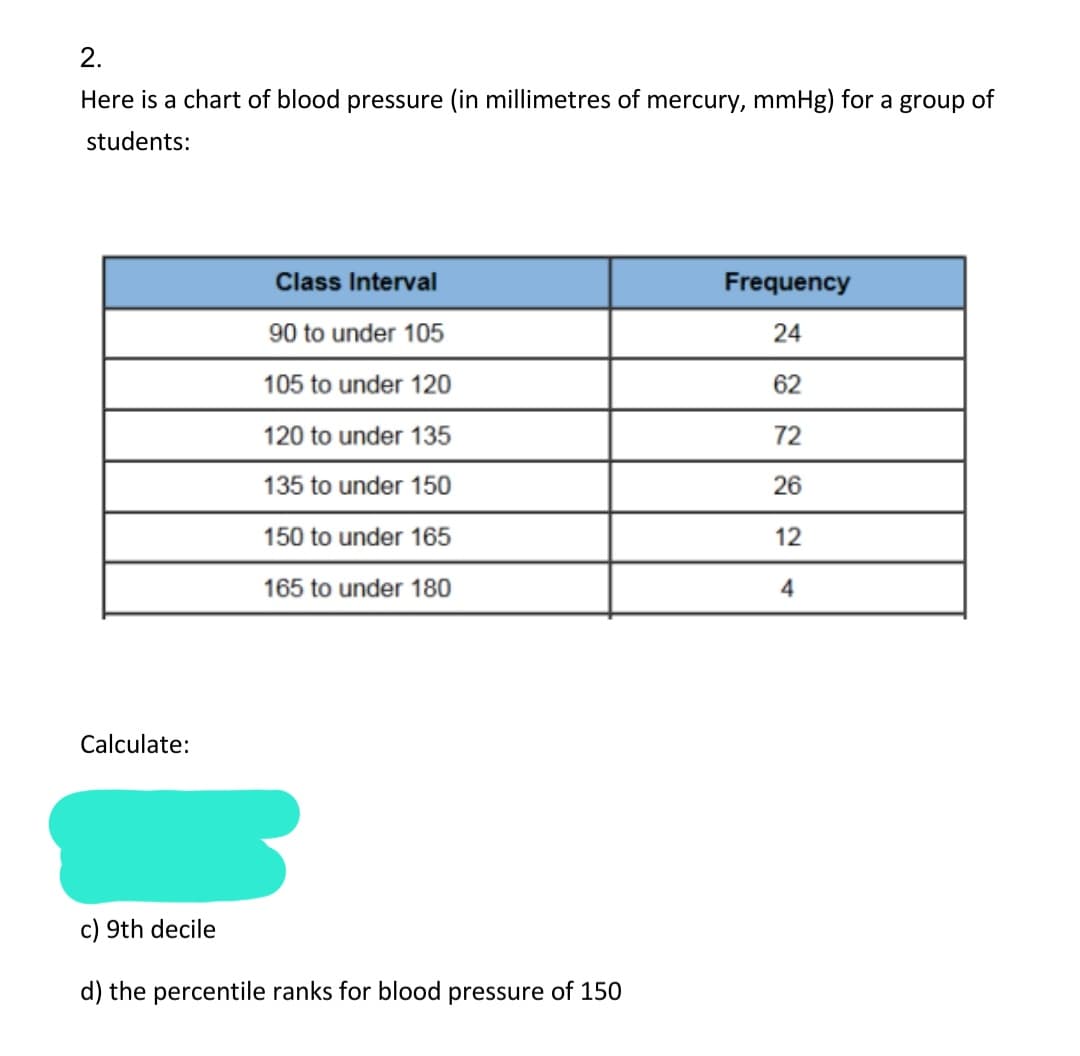 2.
Here is a chart of blood pressure (in millimetres of mercury, mmHg) for a group of
students:
Class Interval
Frequency
90 to under 105
24
105 to under 120
62
120 to under 135
72
135 to under 150
26
150 to under 165
12
165 to under 180
4
Calculate:
c) 9th decile
d) the percentile ranks for blood pressure of 150
