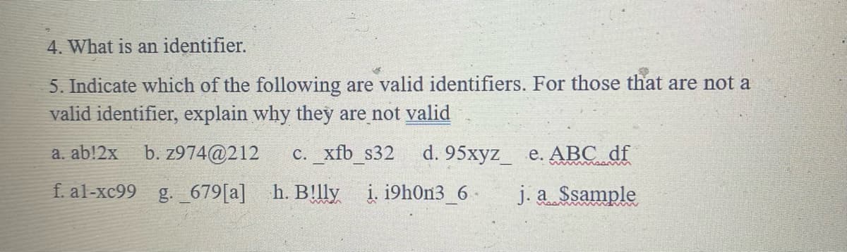 4. What is an identifier.
5. Indicate which of the following are valid identifiers. For those that are not a
valid identifier, explain why they are not valid
a. ab!2x b. z974@212 c. xfb s32 d. 95xyz e. ABC df
f. al-xc99 g. 679 [a]
h. B!lly i. i9h0n3 6
j. a Ssample