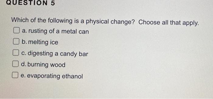 QUESTION 5
Which of the following is a physical change? Choose all that apply.
O a. rusting of a metal can
b. melting ice
Oc. digesting a candy bar
O d. burning wood
U e. evaporating ethanol
