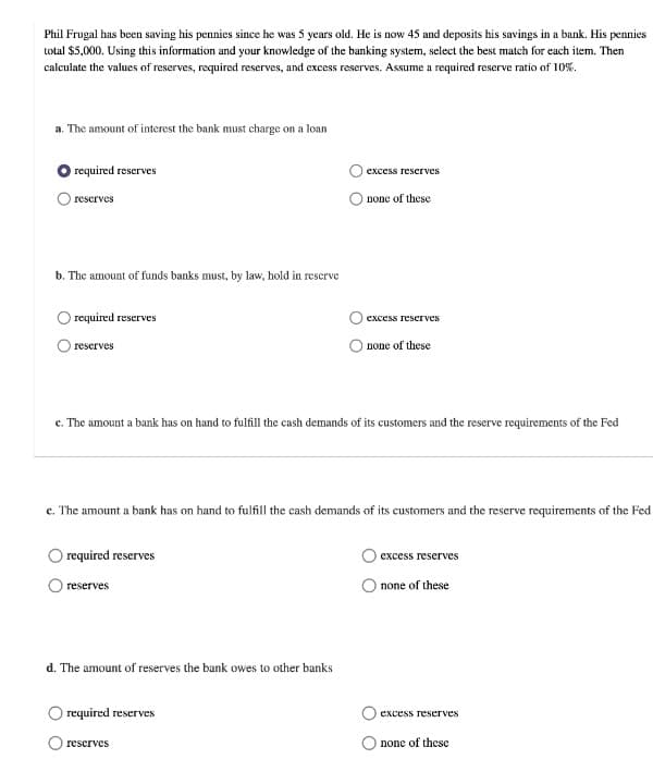 Phil Frugal has been saving his pennies since he was 5 years old. He is now 45 and deposits his savings in a bank. His pennies
total $5,000. Using this information and your knowledge of the banking system, select the best match for each item. Then
calculate the values of reserves, required reserves, and excess reserves. Assume a required reserve ratio of 10%.
a. The amount of interest the bank must charge on a loan
required reserves
excess reserves
none of these
reserves
b. The amount of funds banks must, by law, hold in rescrve
required reserves
excess reserves
reserves
none of these
c. The amount a bank has on hand to fulfill the cash demands of its customers and the reserve requirements of the Fed
c. The amount a bank has on hand to fulfill the cash demands of its customers and the reserve requirements of the Fed
required reserves
excess reserves
reserves
none of these
d. The amount of reserves the bank owes to other banks
required reserves
excess reserves
reserves
none of these
