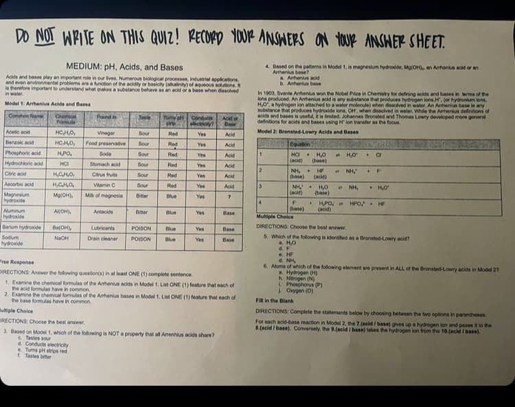 DO NOT WPITE ON THIS QUIZ! RECORD YOUR ANSHERS
ON 1OUR ANSHER SHEET.
MEDIUM: pH, Acids, and Bases
Acida and bases play an important role in our lives. Numerous biological processes, Industrial applications.
and even environmental problems are a function of the acidity or basicity (alalivity) of aqueous solutions.
is therefore important to understand what makes a substance behave as an acid or a base when dissolved
in water.
4. Based on the paterns in Model 1, is magneslum hydroxide, Mo(OH), an Arrhens acid or an
Arrhenius base?
a Anhenius acid
b. Anhenius base
In 1903, Svante Arhenius won the Nobel Prize in Chemietry for defning acids and bases in lerma of the
lons produced. An Arrhenius acid is any substance that produces hydrogen lons, H, (or hydronium lons,
H,O, a hydrogen lon attached to a water molecule) when dissolved in wator. An Arnhenius base is any
substance that produces hydroxide lons, OH, when dissolved in water, While the Arhenius definitions of
acids and bases is useful, it is imited. Johannes Bronsted and Thomas Lowry developed more general
definitions for acids and bases using H lon transfer as the focus.
Model 1: Arrhenius Acids and Bases
Chemical
Fomul
Pound in
Conmon Nam
Teste
Tums o Conduces
elactrkny?
Acid or
Base
Acetic acid
HCH,0,
Vinegar
Sour
Red
Yes
Acid
Model 2: Bronsted-Lowry Acids and Bases
Benzoic acid
HCHO,
Food preservaive
Sour
Red
Yes
Acid
Phosphoric acid
HPO,
Soda
Sour
Red
1.
HCI
H,O
(base)
Yes
Acid
* H,O
• Ch
(acid)
Hydrochlorie acid
HCI
Stomach acid
Sour
Red
Yes
Acid
Citric acid
H,GH,O,
NH, +
HF
NH,
Citrus fruits
Sour
Red
Yes
(base)
(acid)
Acid
Ascorbic acid
HCHO,
Vitamin C
Sour
Red
Yes
Acid
NH, .
• H,0
H,O
(base)
NH,
(acid)
Magnesum
hydroxide
Mik of magnesia
MalOH),
Bitter
Blue
Yes
4
• HPO, t
(acid)
HPO H
(base)
Multiple Choice
Aluminum
Al(OH),
Antacids
Bitter
Blue
Yes
Base
hydroxide
Barium hydroxide
Sodum
DIRECTIONS: Choose the best answer.
Ba(OH),
Lubricants
POISON
Blue
Yes
Base
5. Which of the following is identified as a Bronsted-Lowry acid?
a. HO
d. F
e. HF
d. NH,
6. Atoms of which of the following element are present in ALL of the Bronsted-Lowry acids in Model 27
a. Hydrogen (H)
h. Nitrogen (N)
L Phosphorus (P)
Oxygen (0)
NaOH
Drain cleaner
POISON
Blue
Yes
Base
hydroxide
Free Response
DIRECTIONS: Answer the following question(a) in at least ONE (1) complete sentence.
1. Examine the chemical formulas of the Arhenius acids in Model 1. List ONE (1) foature that each of
the acid formulas have in common.
2. Examine the chemical formulas of the Ahenius bases in Model 1. List ONE (1) feature that each of
the base formulas have in common.
Fill in the Blank
Bultiple Choice
RECTIONS: Choose the best answer.
DIRECTIONS: Complete the statements below by choosing between the two options in parentheses
For each acid-base reaction in Model 2, the 7.(acid / base) gives up a hydrogen lon and pasos to the
8.(acid / base). Conversely, the 9.(acid / base) takes the hydrogen ion from the 10.(acid / base).
3. Based on Model 1, which of the following is NOT a property that all Arrenhlus acids share?
C. Tastes sour
d. Conducts electricity
e Turns pH strips red
1. Tastes bitter
