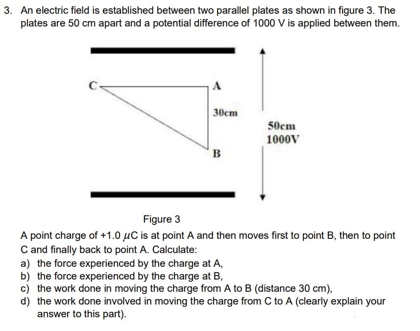 3. An electric field is established between two parallel plates as shown in figure 3. The
plates are 50 cm apart and a potential difference of 1000 V is applied between them.
A
30cm
B
50cm
1000V
Figure 3
A point charge of +1.0 μC is at point A and then moves first to point B, then to point
C and finally back to point A. Calculate:
a) the force experienced by the charge at A,
b) the force experienced by the charge at B,
c) the work done in moving the charge from A to B (distance 30 cm),
d) the work done involved in moving the charge from C to A (clearly explain your
answer to this part).