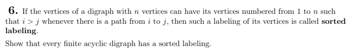6. If the vertices of a digraph with n vertices can have its vertices numbered from 1 to n such
that i > j whenever there is a path from i to j, then such a labeling of its vertices is called sorted
labeling.
Show that every finite acyclic digraph has a sorted labeling.