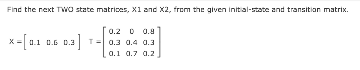 Find the next TWO state matrices, X1 and X2, from the given initial-state and transition matrix.
x = [0.1
X
0.3]
0.1 0.6 0.3
T =
0.2 0 0.8
0.3 0.4 0.3
0.1 0.7 0.2