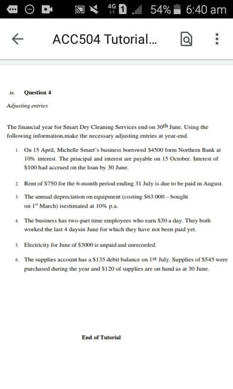 Question 4
Adjusting entries
AG 1
54% 6:40 am
ACC504 Tutorial...
The financial year for Smart Dry Cleaning Services end on 30th June. Using the
following information,make the necessary adjusting entries at year-end.
1. On 15 April, Michelle Smart's business borrowed $4500 form Northern Bank at
10% interest. The principal and interest are payable on 15 October. Interest of
$100 had accrued on the loan by 30 June.
2. Rent of $750 for the 6-month period ending 31 July is due to be paid in August.
3. The annual depreciation on equipment (costing $63 000-bought
on 1" March) isestimated at 10% p.a.
4. The business has two-part time employees who earn $30 a day. They both
worked the last 4 daysin June for which they have not been paid yet.
5.
Electricity for June of $3000 is unpaid and unrecorded.
6. The supplies account has a $135 debit balance on 1st July. Supplies of $545 were
purchased during the year and $120 of supplies are on hand as at 30 June.
End of Tutorial