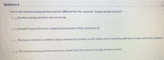 Question 3
How is the business-buying decision process diferent from the consumer- buying decislon process?
Oa Business-buying decisiens are les formal
Ob Bunines buyers tace le complex buying decsions than consumen de
Oc Business to-business marketes kep customers by meeting cumrent needs and by permering wth them to hep slve the protlem
O The business buying decision process is shorter than the consumerbuying decision precess
