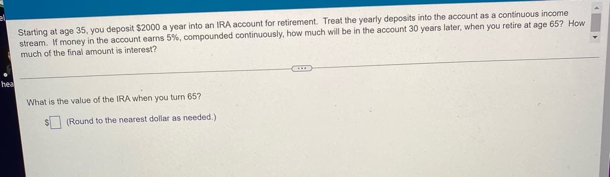 Starting at age 35, you deposit $2000 a year into an IRA account for retirement. Treat the yearly deposits into the account as a continuous income
stream. If money in the account earns 5%, compounded continuously, how much will be in the account 30 years later, when you retire at age 65? How
much of the final amount is interest?
hea
What is the value of the IRA when you turn 65?
(Round to the nearest dollar as needed.)
