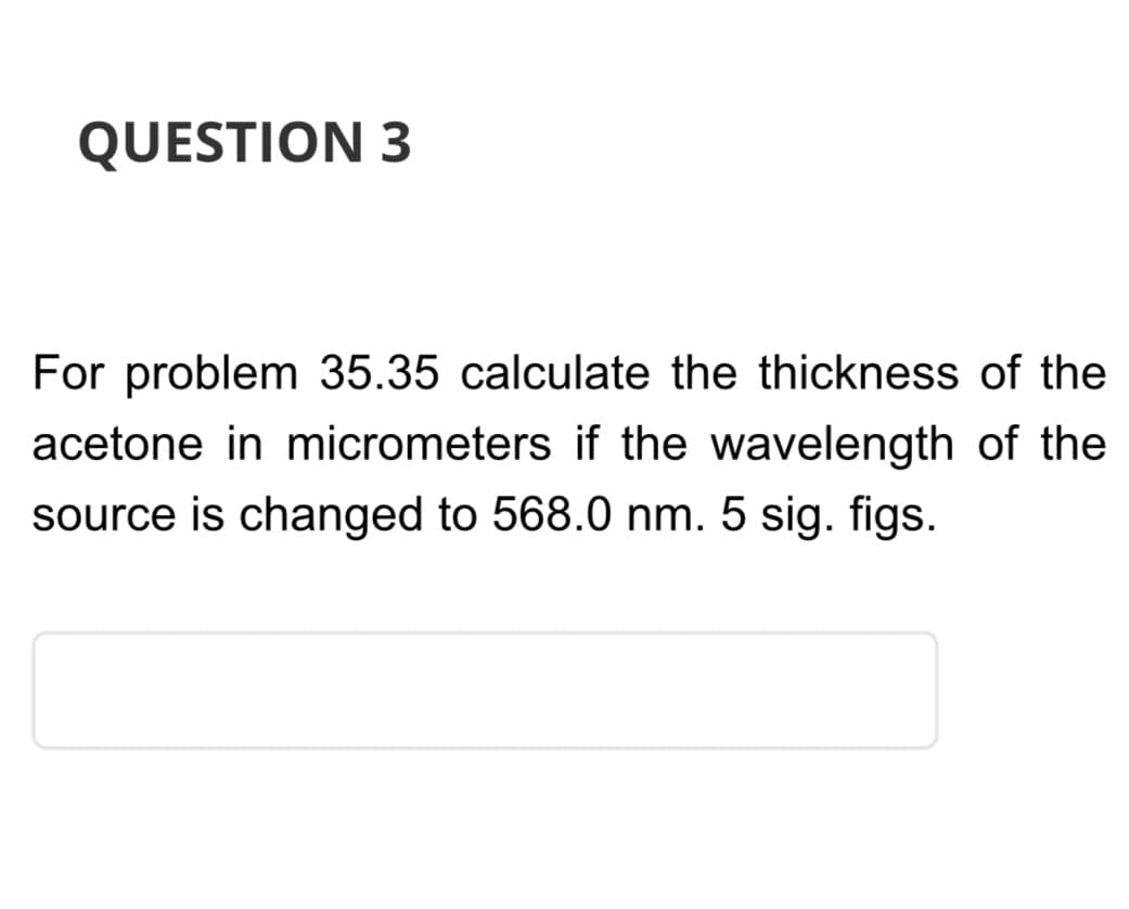 QUESTION 3
For problem 35.35 calculate the thickness of the
acetone in micrometers if the wavelength of the
source is changed to 568.0 nm. 5 sig. figs.