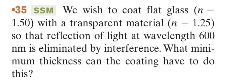 35 SSM We wish to coat flat glass (n =
1.50) with a transparent material (n = 1.25)
so that reflection of light at wavelength 600
nm is eliminated by interference. What mini-
mum thickness can the coating have to do
this?