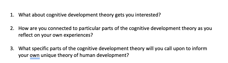 1. What about cognitive development theory gets you interested?
2. How are you connected to particular parts of the cognitive development theory as you
reflect on your own experiences?
3. What specific parts of the cognitive development theory will you call upon to inform
your own unique theory of human development?